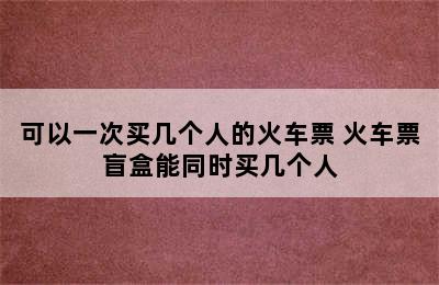 可以一次买几个人的火车票 火车票盲盒能同时买几个人